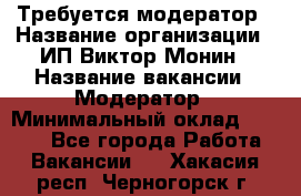 Требуется модератор › Название организации ­ ИП Виктор Монин › Название вакансии ­ Модератор › Минимальный оклад ­ 6 200 - Все города Работа » Вакансии   . Хакасия респ.,Черногорск г.